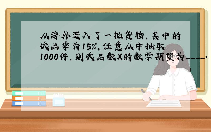 从海外进入了一批货物,其中的次品率为15％,任意从中抽取1000件,则次品数X的数学期望为____.