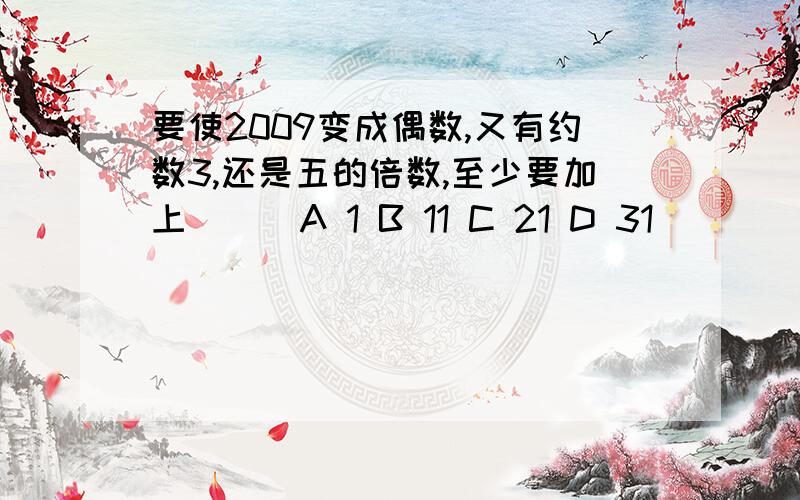 要使2009变成偶数,又有约数3,还是五的倍数,至少要加上（ ） A 1 B 11 C 21 D 31