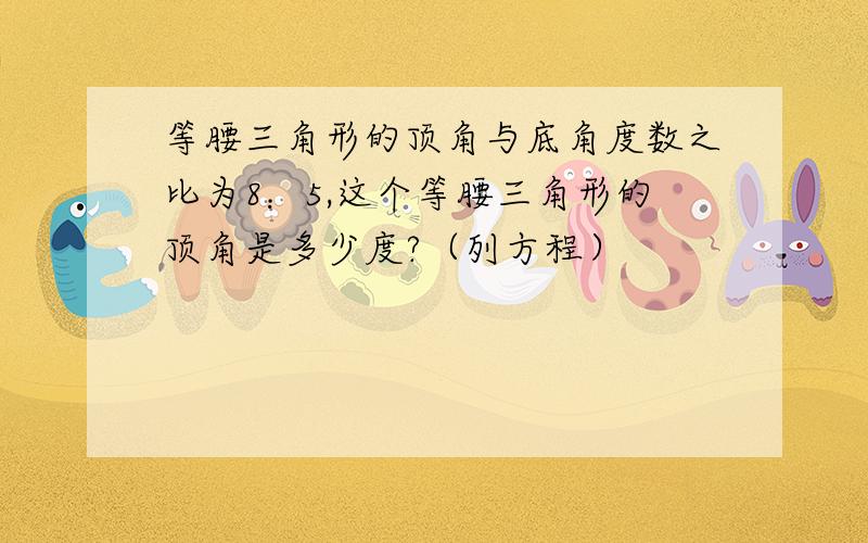 等腰三角形的顶角与底角度数之比为8：5,这个等腰三角形的顶角是多少度?（列方程）