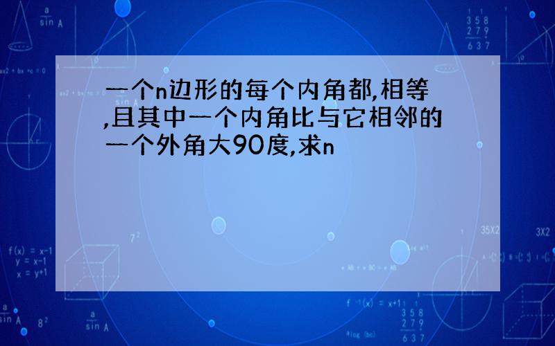 一个n边形的每个内角都,相等,且其中一个内角比与它相邻的一个外角大90度,求n