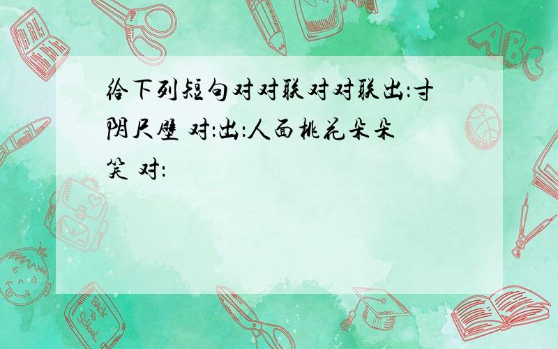 给下列短句对对联对对联出：寸阴尺壁 对：出：人面桃花朵朵笑 对：