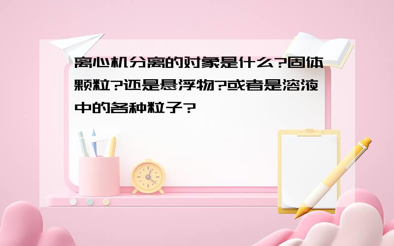 离心机分离的对象是什么?固体颗粒?还是悬浮物?或者是溶液中的各种粒子?