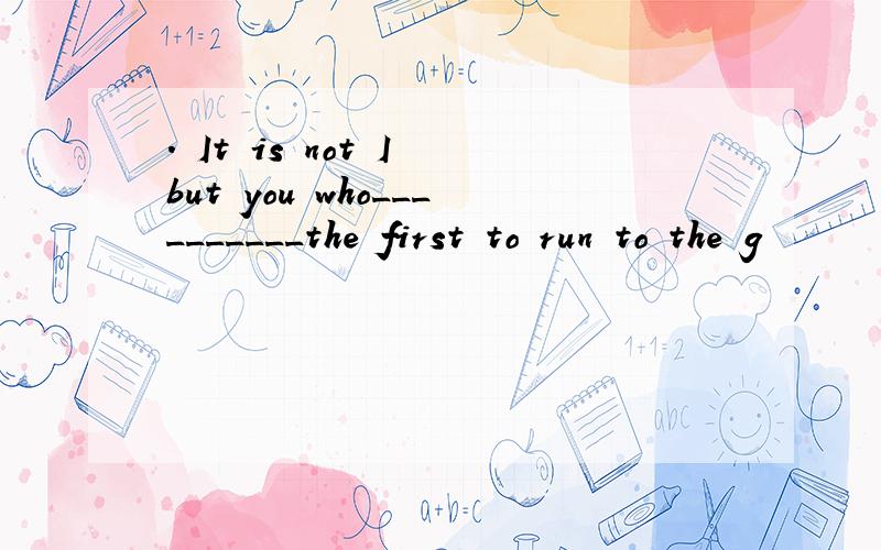 . It is not I but you who__________the first to run to the g