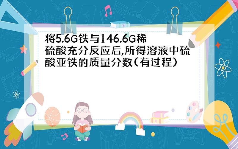 将5.6G铁与146.6G稀硫酸充分反应后,所得溶液中硫酸亚铁的质量分数(有过程）