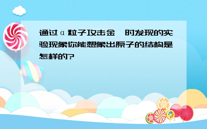 通过α粒子攻击金箔时发现的实验现象你能想象出原子的结构是怎样的?