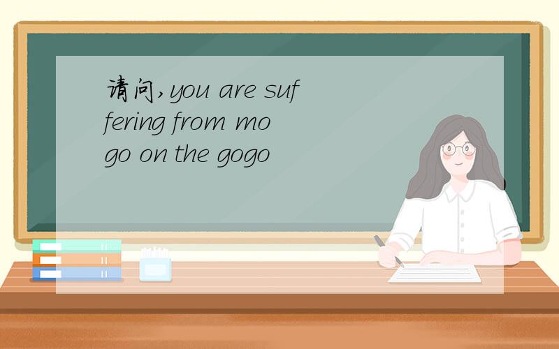 请问,you are suffering from mogo on the gogo