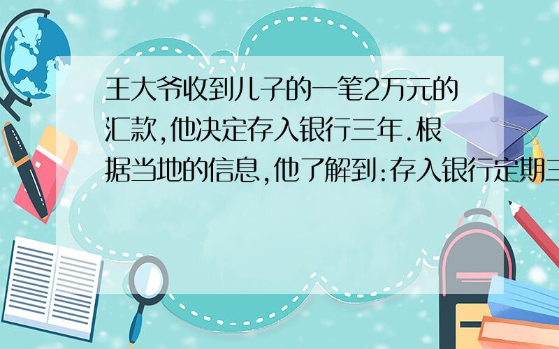 王大爷收到儿子的一笔2万元的汇款,他决定存入银行三年.根据当地的信息,他了解到:存入银行定期三年,