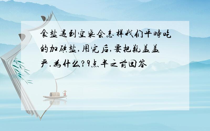 食盐遇到空气会怎样我们平时吃的加碘盐,用完后,要把瓶盖盖严.为什么?9点半之前回答