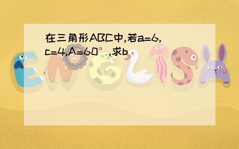 在三角形ABC中,若a=6,c=4,A=60°,求b