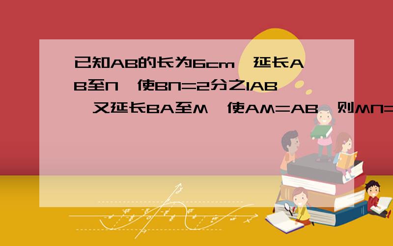 已知AB的长为6cm,延长AB至N,使BN=2分之1AB,又延长BA至M,使AM=AB,则MN=（ ）cm