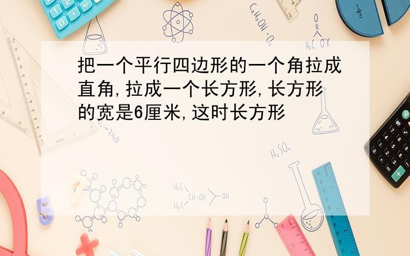 把一个平行四边形的一个角拉成直角,拉成一个长方形,长方形的宽是6厘米,这时长方形