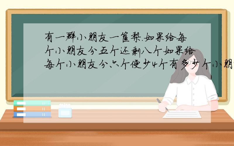 有一群小朋友一筐梨.如果给每个小朋友分五个还剩八个如果给每个小朋友分六个便少4个有多少个小朋友多少个梨.