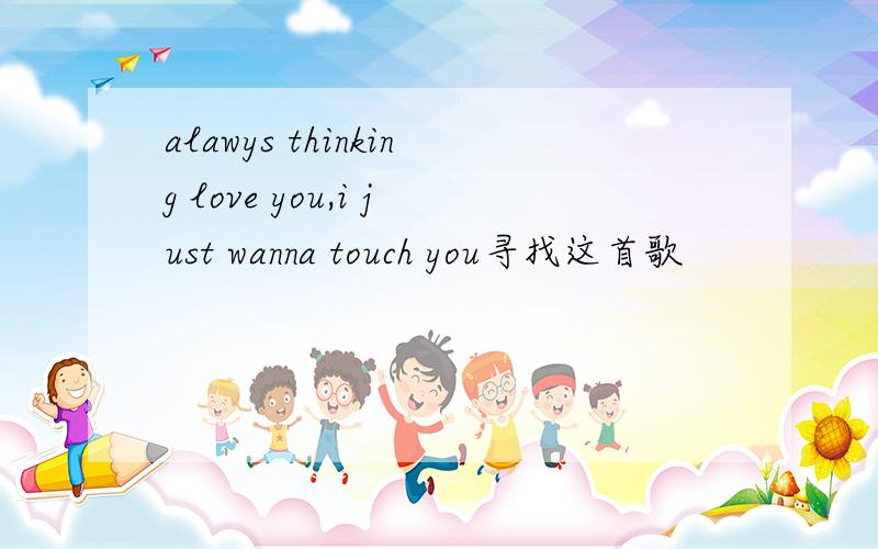 alawys thinking love you,i just wanna touch you寻找这首歌