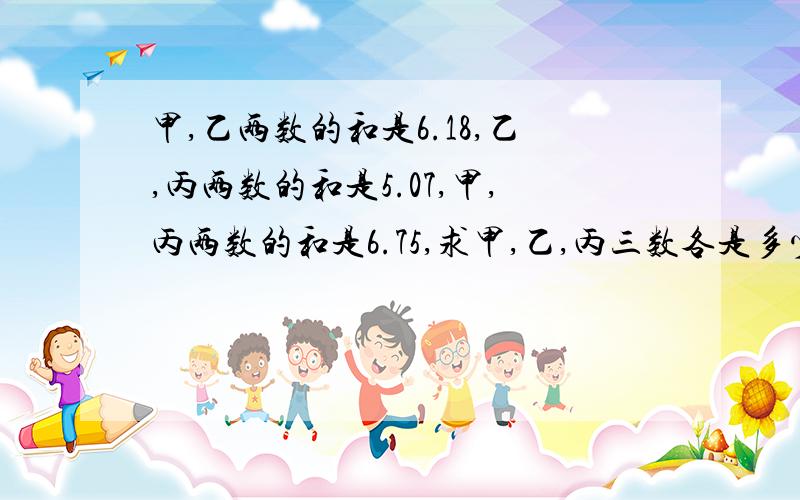 甲,乙两数的和是6.18,乙,丙两数的和是5.07,甲,丙两数的和是6.75,求甲,乙,丙三数各是多少/