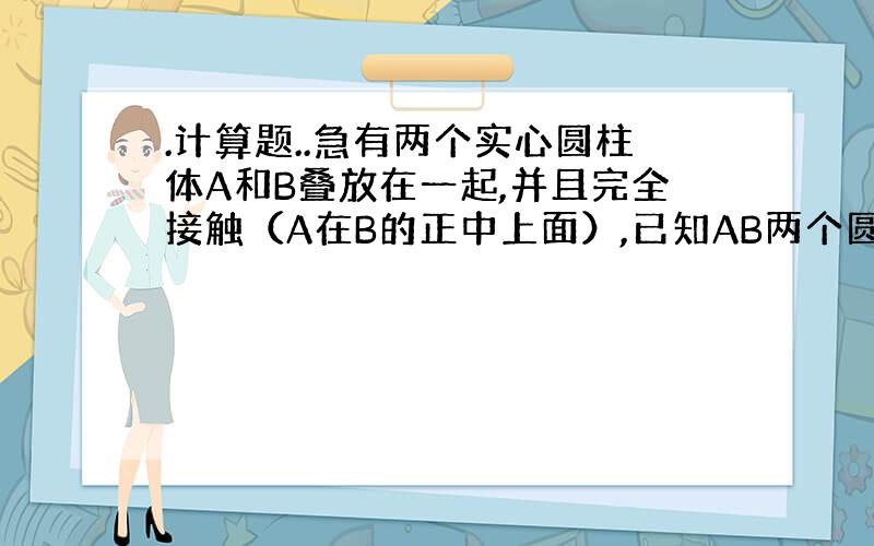 .计算题..急有两个实心圆柱体A和B叠放在一起,并且完全接触（A在B的正中上面）,已知AB两个圆柱体高分别为8cm.10