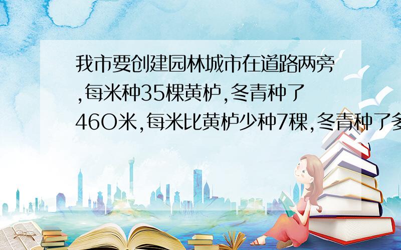 我市要创建园林城市在道路两旁,每米种35棵黄栌,冬青种了46O米,每米比黄栌少种7稞,冬青种了多少棵?