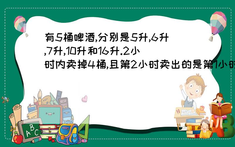 有5桶啤酒,分别是5升,6升,7升,10升和16升.2小时内卖掉4桶,且第2小时卖出的是第1小时的3倍.