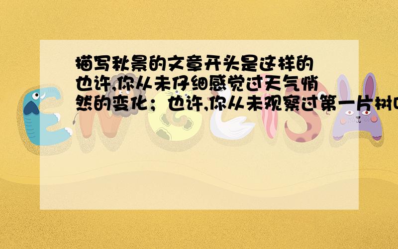 描写秋景的文章开头是这样的 也许,你从未仔细感觉过天气悄然的变化；也许,你从未观察过第一片树叶的飘落.那么,就请你闭上眼