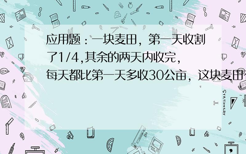 应用题：一块麦田，第一天收割了1/4,其余的两天内收完，每天都比第一天多收30公亩，这块麦田有多少公亩？