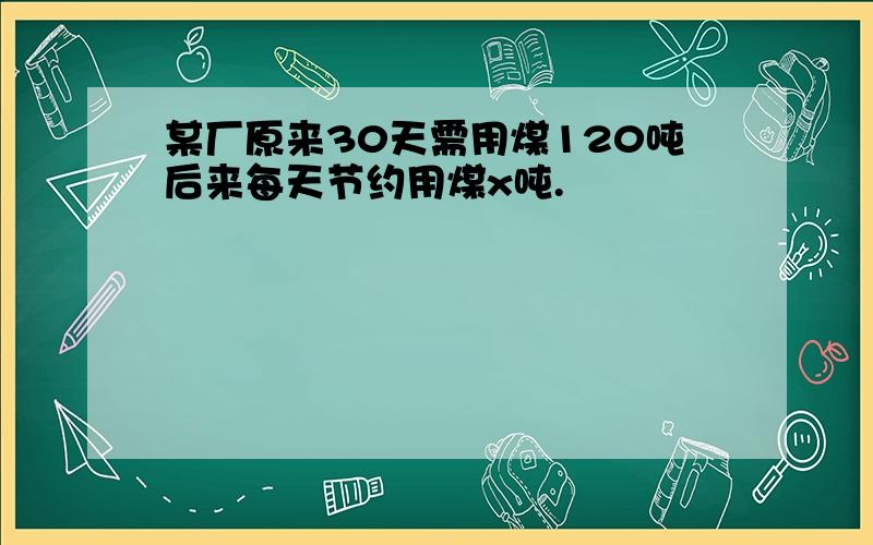 某厂原来30天需用煤120吨后来每天节约用煤x吨.