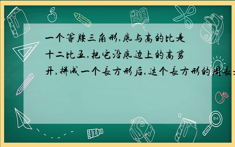 一个等腰三角形,底与高的比是十二比五,把它沿底边上的高剪开,拼成一个长方形后,这个长方形的周长是...