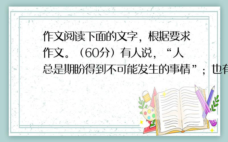 作文阅读下面的文字，根据要求作文。（60分）有人说，“人总是期盼得到不可能发生的事情”；也有人批评说