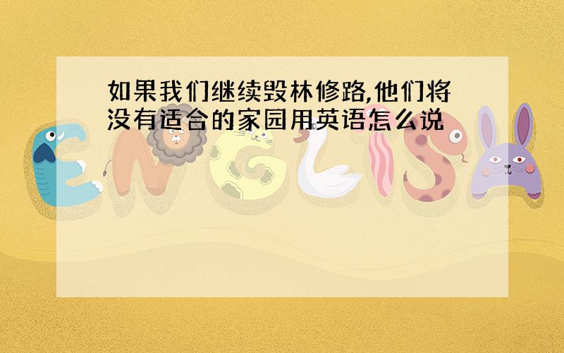 如果我们继续毁林修路,他们将没有适合的家园用英语怎么说