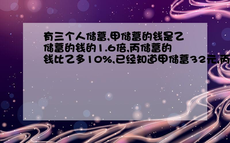 有三个人储蓄,甲储蓄的钱是乙储蓄的钱的1.6倍,丙储蓄的钱比乙多10%,已经知道甲储蓄32元,丙储蓄多少元