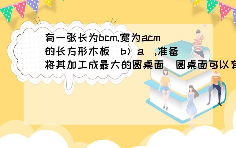 有一张长为bcm,宽为acm的长方形木板（b＞a）,准备将其加工成最大的圆桌面（圆桌面可以有两个相同的半圆