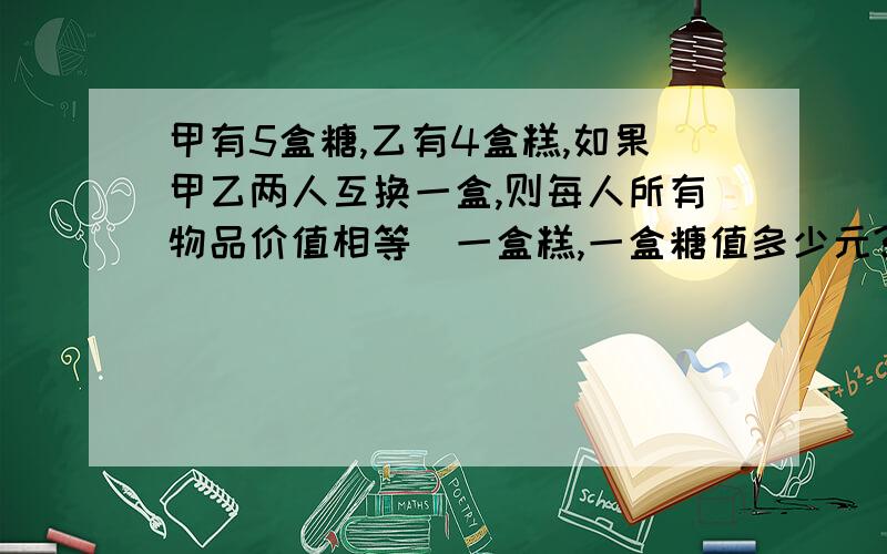 甲有5盒糖,乙有4盒糕,如果甲乙两人互换一盒,则每人所有物品价值相等．一盒糕,一盒糖值多少元?