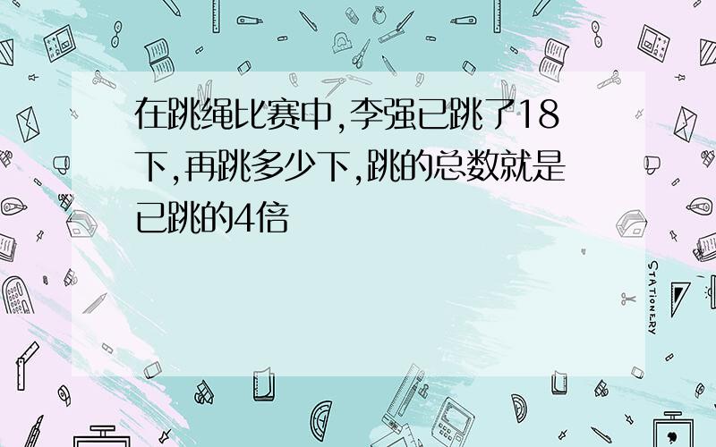 在跳绳比赛中,李强已跳了18下,再跳多少下,跳的总数就是已跳的4倍