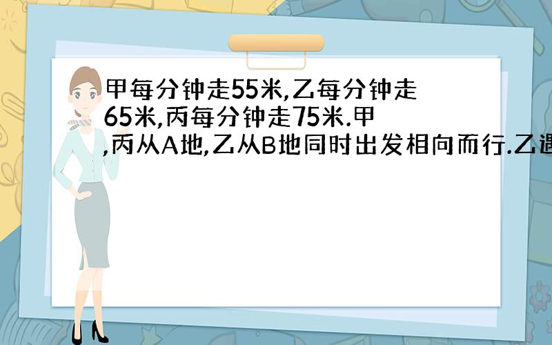 甲每分钟走55米,乙每分钟走65米,丙每分钟走75米.甲,丙从A地,乙从B地同时出发相向而行.乙遇丙后3分钟后