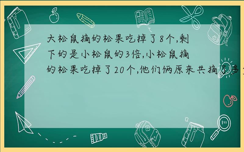 大松鼠摘的松果吃掉了8个,剩下的是小松鼠的3倍,小松鼠摘的松果吃掉了20个,他们俩原来共摘了多少颗松果?