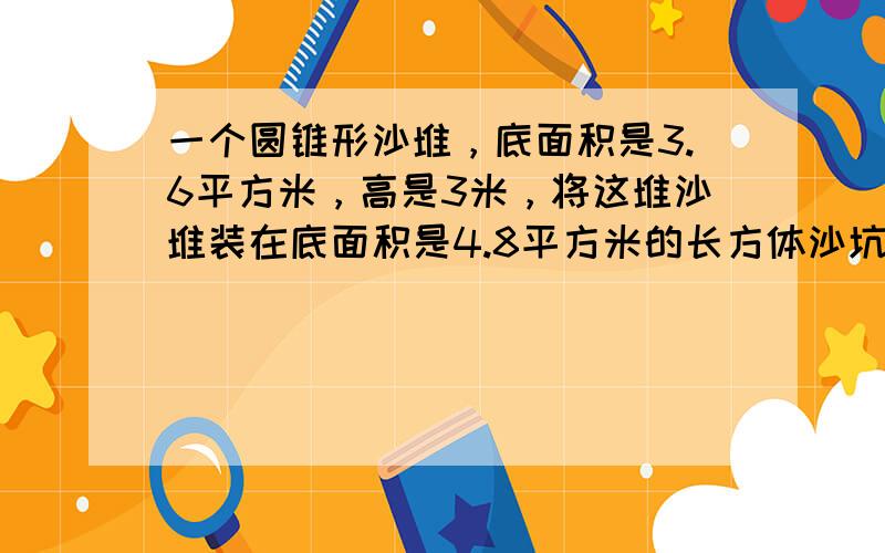 一个圆锥形沙堆，底面积是3.6平方米，高是3米，将这堆沙堆装在底面积是4.8平方米的长方体沙坑里，能装多高？