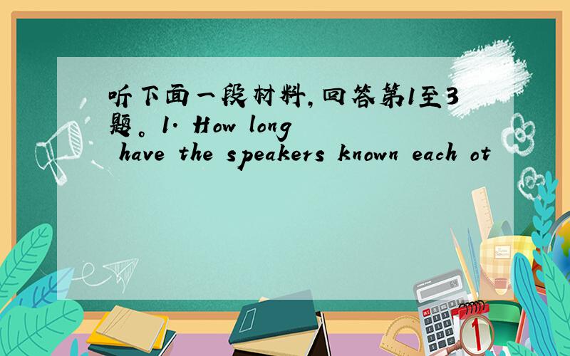 听下面一段材料，回答第1至3题。 1. How long have the speakers known each ot