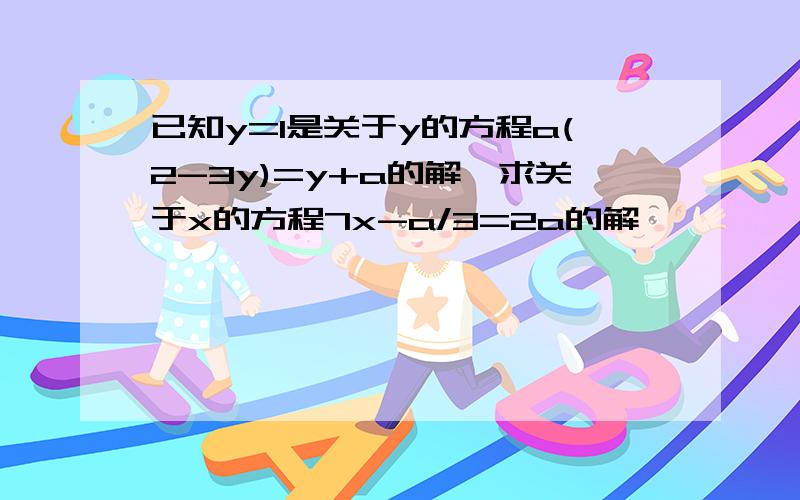 已知y=1是关于y的方程a(2-3y)=y+a的解,求关于x的方程7x-a/3=2a的解