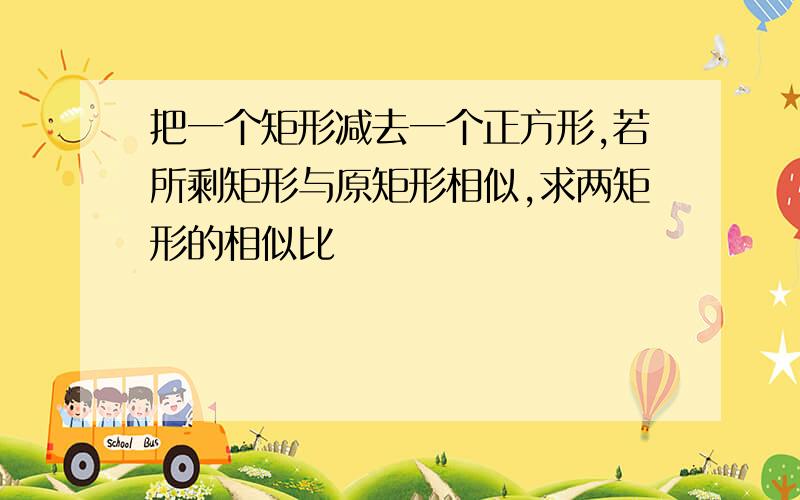 把一个矩形减去一个正方形,若所剩矩形与原矩形相似,求两矩形的相似比