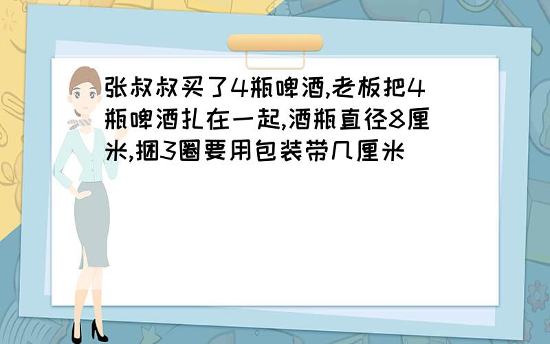 张叔叔买了4瓶啤酒,老板把4瓶啤酒扎在一起,酒瓶直径8厘米,捆3圈要用包装带几厘米