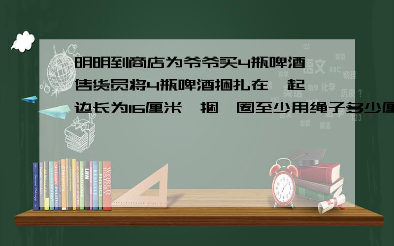 明明到商店为爷爷买4瓶啤酒,售货员将4瓶啤酒捆扎在一起,边长为16厘米,捆一圈至少用绳子多少厘米?