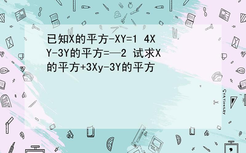 已知X的平方-XY=1 4XY-3Y的平方=—2 试求X的平方+3Xy-3Y的平方