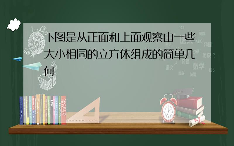 下图是从正面和上面观察由一些大小相同的立方体组成的简单几何