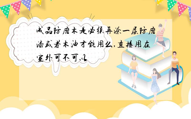 成品防腐木是必须再涂一层防腐漆或者木油才能用么,直接用在室外可不可以