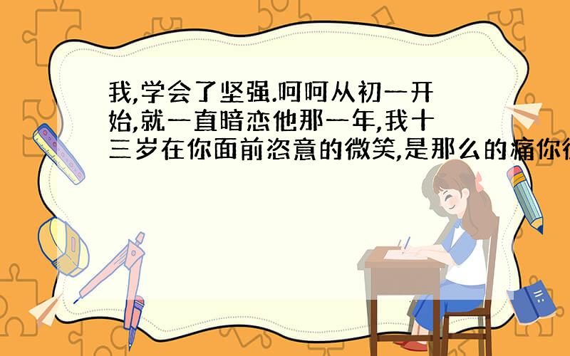 我,学会了坚强.呵呵从初一开始,就一直暗恋他那一年,我十三岁在你面前恣意的微笑,是那么的痛你微笑着对我说,对不起我只能轻