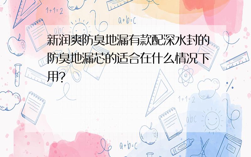 新润爽防臭地漏有款配深水封的防臭地漏芯的适合在什么情况下用?