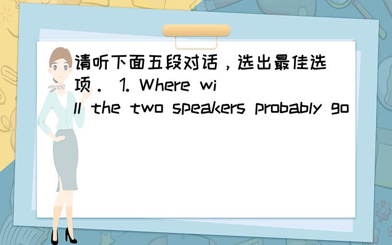 请听下面五段对话，选出最佳选项。 1. Where will the two speakers probably go