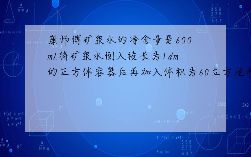 康师傅矿泉水的净含量是600mL将矿泉水倒入棱长为1dm的正方体容器后再加入体积为60立方厘米的柠檬,此时水面