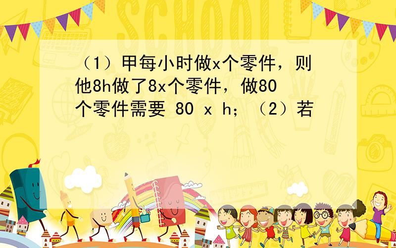 （1）甲每小时做x个零件，则他8h做了8x个零件，做80个零件需要 80 x h；（2）若