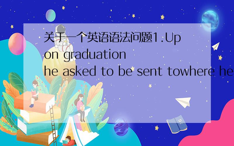 关于一个英语语法问题1.Upon graduation he asked to be sent towhere he i