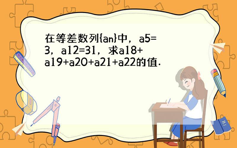 在等差数列{an}中，a5=3，a12=31，求a18+a19+a20+a21+a22的值．