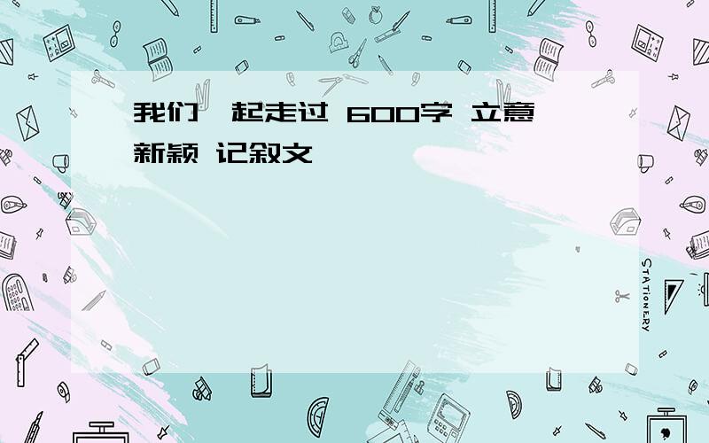 我们一起走过 600字 立意新颖 记叙文